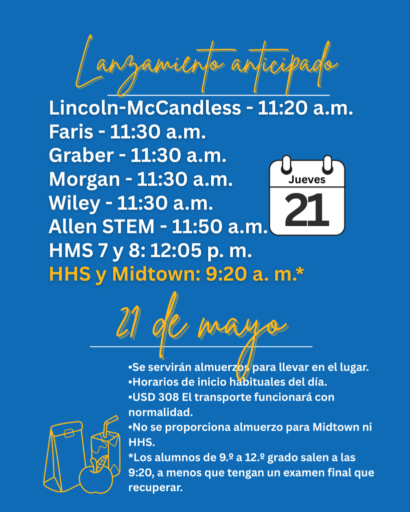 Salida temprana Lincoln-McCandless: 11:20 a. m. Faris: 11:30 a. m. Graber: 11:30 a. m. Morgan: 11:30 a. m. Wiley: 11:30 a. m. Jueves 21 Allen STEM: 11:50 a. m. HMS (7.º y 8.º): 12:05 p. m. HHS y Midtown: 9:20 a. m.* 21 de mayo • Se servirán almuerzos para llevar en las instalaciones. • Los horarios de inicio del día serán los habituales. El servicio de transporte del USD 308 operará con normalidad. • No se proporcionará almuerzo en Midtown ni en HHS. * Los estudiantes de 9.º a 12.º grado saldrán a las 9:20 a. m., a menos que tengan que recuperar un examen final.