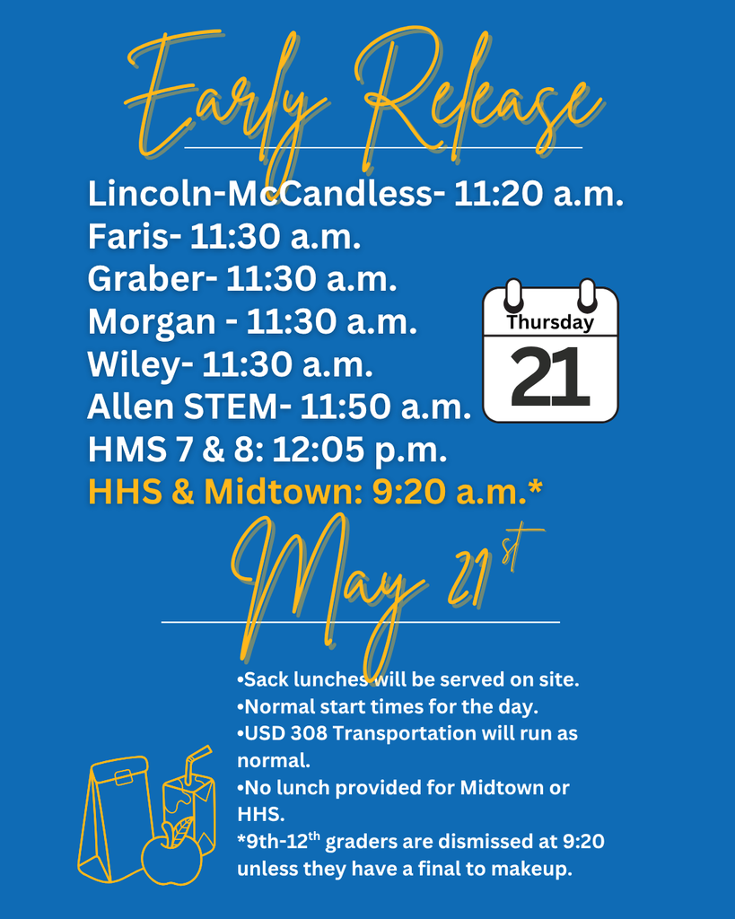  Early Release Lincoln-McCandless- 11:20 a.m. Faris-11:30a.m. Graber-11:30 a.m. Morgan - 11:30 a.m. Wiley- 11:30 a.m. Thursday 21 Allen STEM-11:50 a.m. HMS 7 & 8:12:05 p.m. HHS & Midtown: 9:20 a.m.* May 21 •Sack lunches will be served on site. •Normal start times for the day.  USD 308 Transportation will run as normal. •No lunch provided for Midtown or HHS. *9th-12th graders are dismissed at 9:20 unless they have a final to makeup.