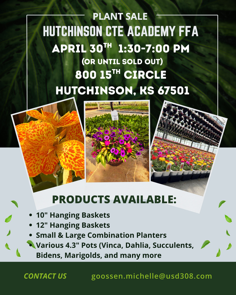  PLANT SALE HUTCHINSON CTE ACADEMY FFA APRIL 30TH 1:30-7:00 PM (OR UNTIL SOLD OUT) 800 15TH CIRCLE HUTCHINSON, KS 67501 PRODUCTS AVAILABLE: • 10" Hanging Baskets • 12" Hanging Baskets • Small & Large Combination Planters Various 4.3" Pots (Vinca, Dahlia, Succulents, Bidens, Marigolds, and many more CONTACT US goossen.michelle@usd308.com