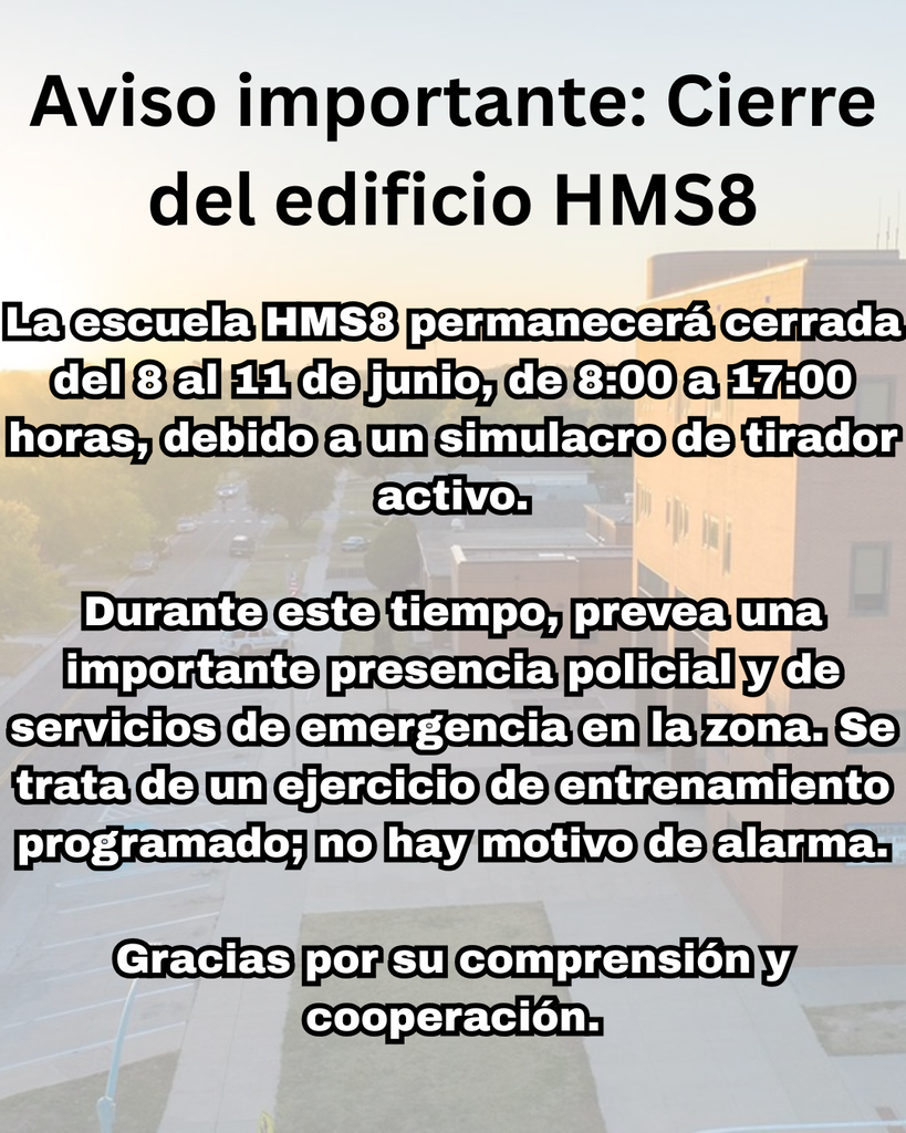 Aviso importante: Cierre del edificio HMS8: La escuela HMS8 permanecerá cerrada del 8 al 11 de junio, de 8:00 a 17:00 horas, debido a un simulacro de tirador activo. Durante este tiempo, prevea una importante presencia policial y de servicios de emergencia en la zona. Se trata de un ejercicio de entrenamiento programado; no hay motivo de alarma. Gracias por su comprensión y cooperación.