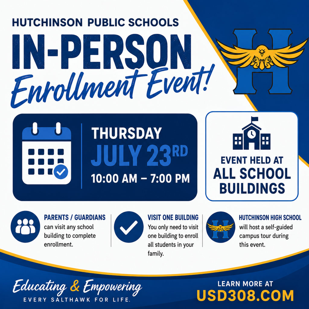  HUTCHINSON PUBLIC SCHOOLS IN-PERSONA Enrollment Event! THURSDAY JULY 23RD 10:00 AM - 7:00 PM EVENT HELD AT ALL SCHOOL BUILDINGS PARENTS/GUARDIANS can visit any school building to complete enrollment. VISIT ONE BUILDING You only need to visit one building to enroll all students in your family. HUTCHINSON HIGH SCHOOL will host a self-guided campus tour during this event. Educating & Empowering EVERY SALTHAWK FOR LIFE. LEARN MORE AT USD308.COM