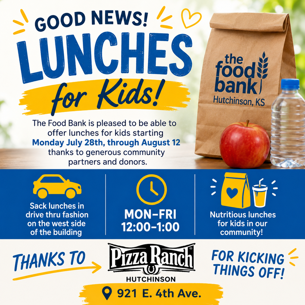 GOOD NEWS!♡ LUNCHES for Kids! The Food Bank is pleased to be able to offer lunches for kids starting Monday July 28th, through August 12 thanks to generous community partners and donors. the food bank Hutchinson, KS Sack lunches in drive thru fashion on the west side of the building MON-FRI 12:00-1:00 Nutritious lunches for kids in our community! THANKS TO Pizza Ranch FOR KICKING HUTCHINSON 921 E. 4th Ave. THINGS OFF!