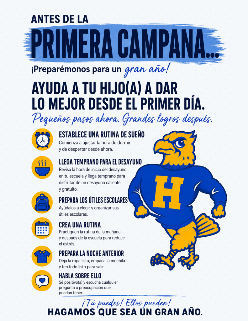ANTES DEL PRIMER TIMBRE... ¡Preparémonos para un gran año escolar! AYUDE A SU HIJO(A) A DAR LO MEJOR DE SÍ DESDE EL PRIMER DÍA. Pequeños pasos hoy. Grandes logros mañana. ESTABLEZCA UNA RUTINA DE SUEÑO  Comience a ajustar desde ahora la hora de acostarse y de despertarse.  LLEGUE TEMPRANO PARA EL DESAYUNO  Consulte el horario de desayuno de la escuela de su hijo(a) y llegue temprano para disfrutar de un desayuno caliente y gratuito.  PREPAREN LOS ÚTILES ESCOLARES JUNTOS  Permita que su hijo(a) ayude a elegir y organizar sus útiles escolares.  ESTABLEZCAN UNA RUTINA DIARIA  Practiquen una rutina para las mañanas y después de clases para reducir el estrés.  PREPAREN TODO LA NOCHE ANTERIOR  Dejen lista la ropa, preparen la mochila y tengan todo listo para salir.  HABLE SOBRE EL REGRESO A CLASES  Mantenga una actitud positiva y escuche cualquier pregunta o preocupación que tenga su hijo(a).  ¡Usted puede! ¡Su hijo(a) también! ¡HAGAMOS DE ESTE UN GRAN AÑO ESCOLAR!