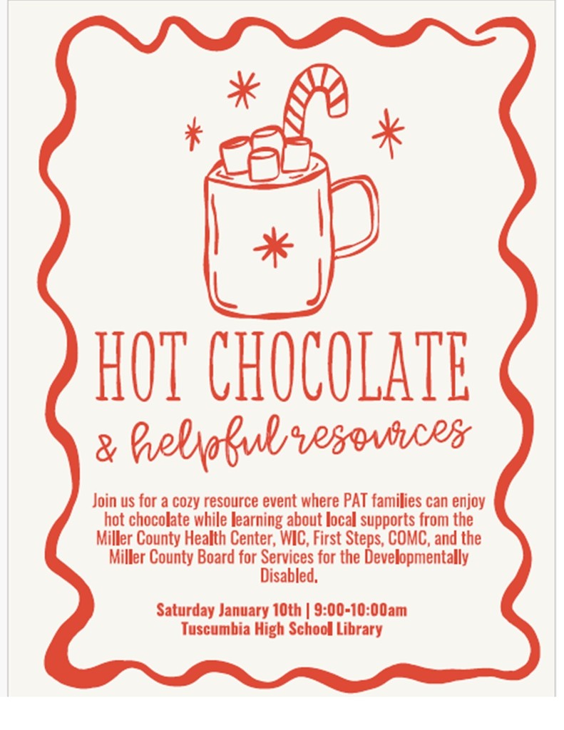 Join PAT for a cozy morning of warm hot chocolate while learning about local support resources available to families in our community!  You’ll have the chance to connect with representatives from:  Miller County Health Center  WIC  First Steps  COMC  Miller County Board for Services for the Developmentally Disabled  📅 Saturday, January 10th ⏰ 9:00 – 10:00 AM 📍 Tuscumbia High School Library  Come sip, learn, and discover how these organizations can support you and your family. We’d love to see you there! 💙