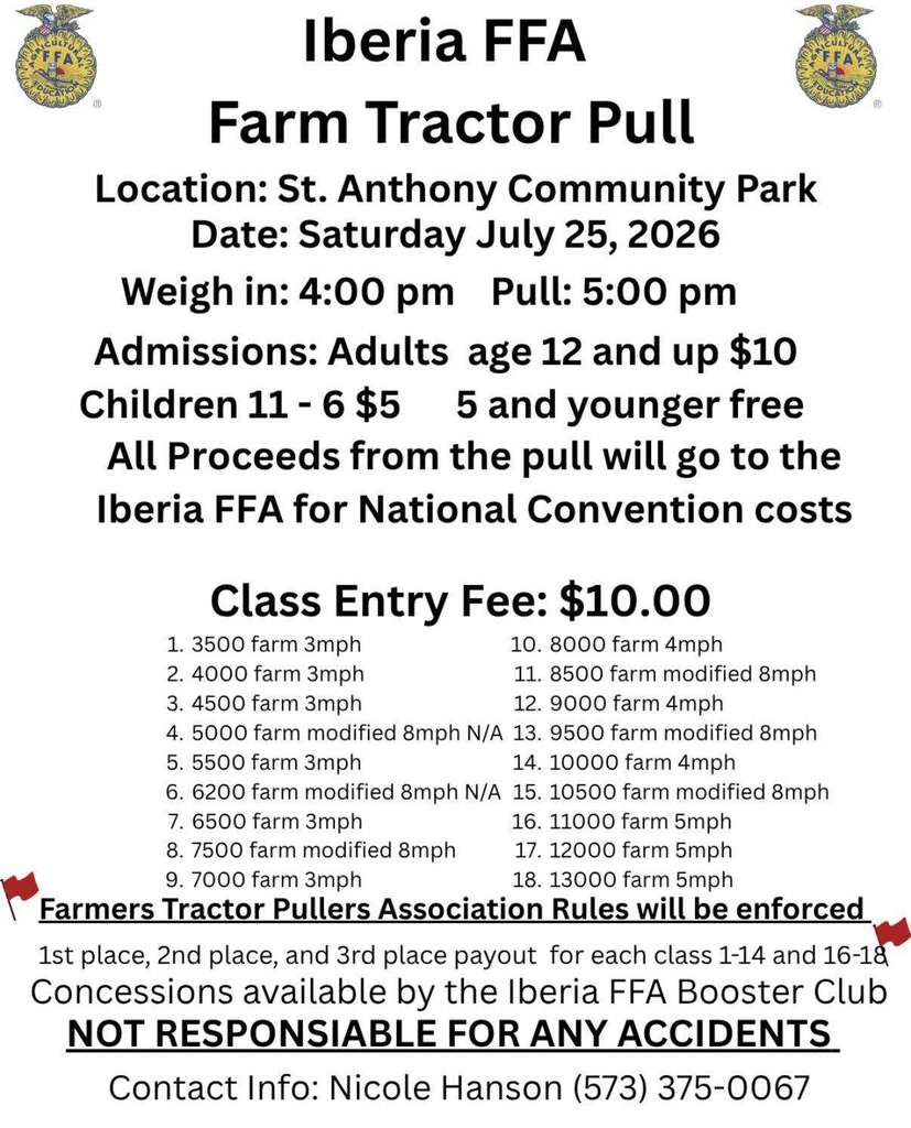 Iberia FFA Farm Tractor Pull  Location St. Anthony Community Park July 25th,  Weigh at 4:00 pm, Pull at 5:00 PM Adults Age 12 and up $10 Childern 6-11 $5, 5 and Younger Free All proceeds from the pull will go to the Iberia FFA for National Convention Costs. 