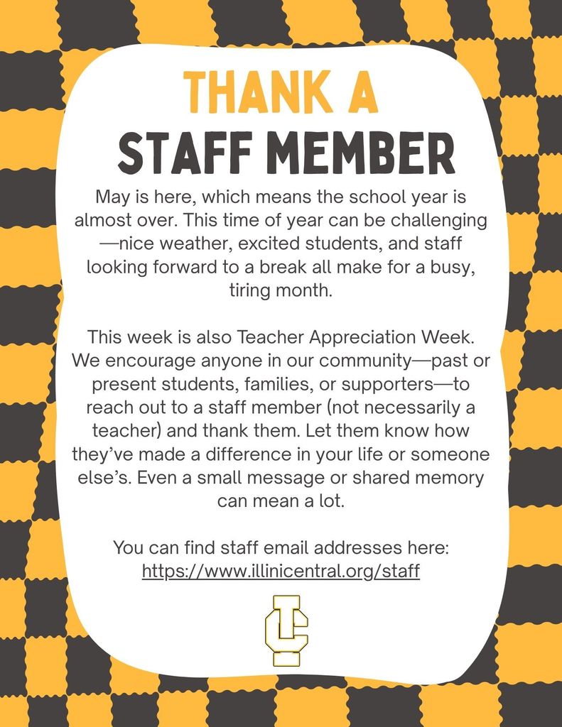 May is here, which means the school year is almost over. This time of year can be challenging—nice weather, excited students, and staff looking forward to a break all make for a busy, tiring month. This week is also Teacher Appreciation Week. We encourage anyone in our community—past or present students, families, or supporters—to reach out to a staff member (not necessarily a teacher) and thank them. Let them know how they’ve made a difference in your life or someone else’s. Even a small message or shared memory can mean a lot. You can find staff email addresses here: https://www.illinicentral.org/staff