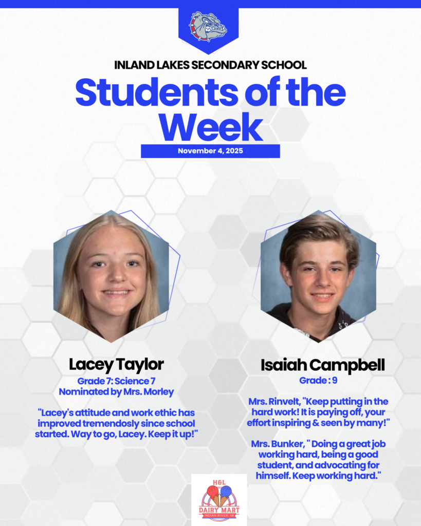 IL Secondary Students of the Week for November 4th, 2025. Lacey Taylor:Grade 7: Science 7 Nominated by Mrs. Morley  "Lacey's attitude and work ethic has improved tremendosly since school started. Way to go, Lacey. Keep it up!" Isaiah Campbell:  Grade : 9  Mrs. Rinvelt, "Keep putting in the hard work! It is paying off, your effort inspiring & seen by many!"  Mrs. Bunker, " Doing a great job working hard, being a good student, and advocating for himself. Keep working hard."