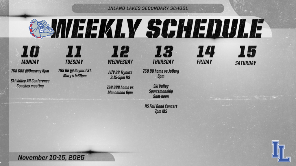 Inland Lakes Athletics weekly schedule : Monday, November 10th 7&8 girls basketball at Onaway, 6pm start time. Ski Valley All Conference coaches meeting at 6:30pm. Tuesday, November 11th, 7&8 boys basketball at Gaylord St. Mary's 5:30 pm start time. Wednesday, November 12th, JV/Varsity Boys basketball tryouts at 3-5pm, 7&8 Girls basketball home vs Mancelona. Thursday, November 13th 7&8 Boys basketball home vs JoBurg. HS Band concert 7 pm MS Gym