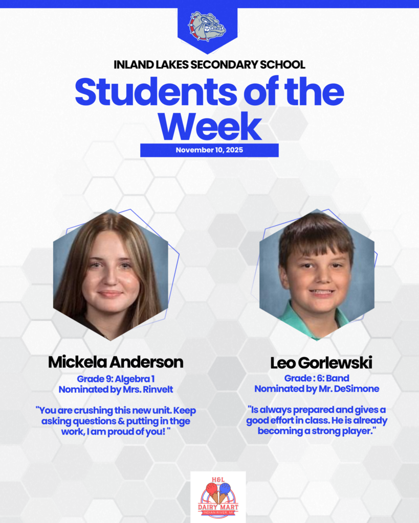 Inland Lakes Students of the Week for the November 10th.  Mickela Anderson: Grade 9: Algebra 1 Nominated by Mrs. Rinvelt  "You are crushing this new unit. Keep asking questions & putting in thge work, I am proud of you! " And  Leo Gorlewski: Grade : 6: Band Nominated by Mr. DeSimone  "Is always prepared and gives a good effort in class. He is already becoming a strong player."