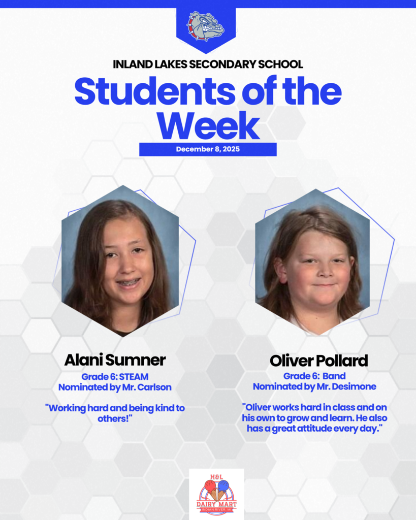 Inland Lakes Secondary School students of the Week! Alani Sumner, nominated by Mr. Carslons, 6th grade STEAM, " Working hard and being kind to others!" Oliver Pollard, 6th grade band, nominated by Mr. Desimone, " Oliver Works hard in class and on his own to grow and learn. He also has a great attitude every day."