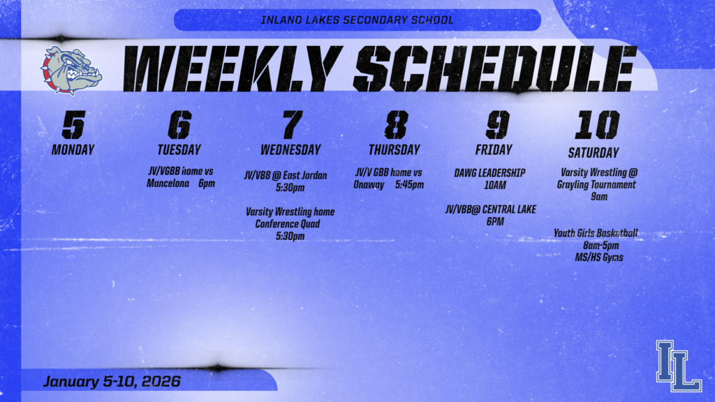 Inland Lakes Athletic Schedule: Monday: nothing. Tuesday: JV/V GBB home vs Mancelona 6pm. Wednesday: JV/V BB at East Jordan 5:30 pm. Varsity Wrestling home conference quad 5:30pm. Thursday: JV/V GBB home vs Onaway 5:45pm. Friday: DAWG leadership 10am. JV/VBB @ Central Lake 6pm. Saturday Varsity Wrestling at Grayling 9am. Youth girls basketball home all day.