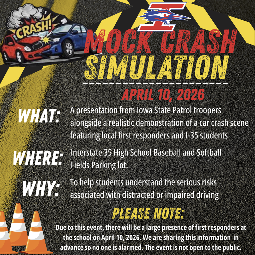 Tomorrow, April 10, I-35 High School will host a Mock Crash Simulation designed to educate students about the serious consequences of distracted and impaired driving. This event is intended to provide a powerful learning experience that encourages students to make safe and responsible decisions when it comes to driving.  The simulation will involve a staged crash scene and will include participation from local emergency responders, such as law enforcement, fire, and EMS personnel, and some I-35 students. During the event, students will hear from the Iowa State Patrol and observe how first responders handle a serious accident . They will learn about the real-life impact that unsafe driving choices can have on individuals, families, and the community.  Due to this event, there will be a large presence of first responders at the school on April 10, 2026. We are sharing this information in advance so no one is alarmed. The event is not open to the public.