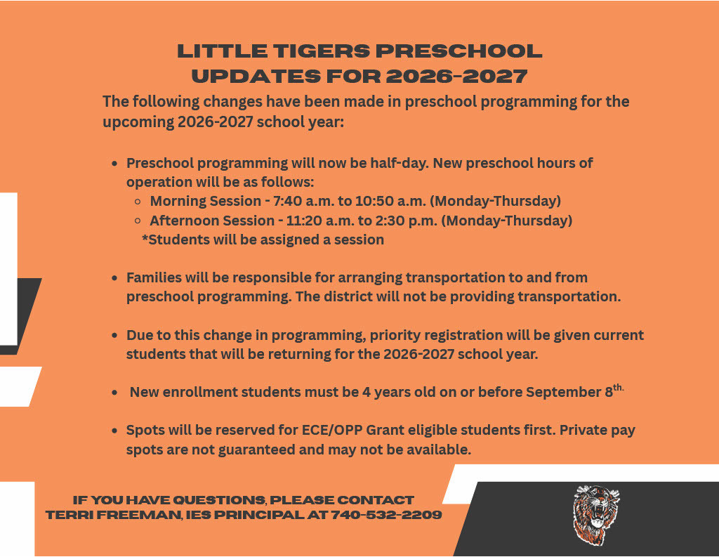 Little Tigers Preschool Updates for 2026-2027  The following changes have been made in preschool programming for the upcoming 2026-2027 school year:  Preschool programming will now be half-day. New preschool hours of operation will be as follows: Morning Session - 7:40 a.m. to 10:50 a.m. (Monday-Thursday) Afternoon Session - 11:20 a.m. to 2:30 p.m. (Monday-Thursday) *Students will be assigned a session Families will be responsible for arranging transportation to and from preschool programming. The district will not be providing transportation. Due to this change in programming, priority registration will be given current students that will be returning for the 2026-2027 school year. New enrollment students must be 4 years old on or before September 8 th.  Spots will be reserved for ECE/OPP Grant eligible students first. Private pay spots are not guaranteed and may not be available.  If you have questions, please contact Terri Freeman, IES Principal at 740-532-2209