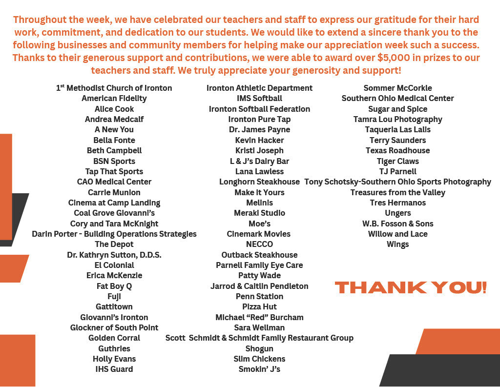 Throughout the week, we have celebrated our teachers and staff to express our gratitude for their hard work, commitment, and dedication to our students. We would like to extend a sincere thank you to the following businesses and community members for helping make our appreciation week such a success. Thanks to their generous support and contributions, we were able to award over $5,000 in prizes to our  teachers and staff. We truly appreciate your generosity and support!  Thank you!  1 Methodist Church of Ironton st American Fidelity Alice Cook Andrea Medcalf A New You Bella Fonte Beth Campbell BSN Sports Tap That Sports CAO Medical Center Carrie Munion Cinema at Camp Landing Coal Grove Giovanni’s Cory and Tara McKnight  Darin Porter - Building Operations Strategies  The Depot Dr. Kathryn Sutton, D.D.S. El Colonial Erica McKenzie Fat Boy Q Fuji Gattitown Giovanni’s Ironton Glockner of South Point Golden Corral Guthries Holly Evans IHS Guard  Ironton Athletic Department IMS Softball Ironton Softball Federation Ironton Pure Tap Dr. James Payne Kevin Hacker Kristi Joseph L & J’s Dairy Bar Lana Lawless Longhorn Steakhouse Make it Yours Melinis Meraki Studio Moe’s Cinemark Movies NECCO Outback Steakhouse Parnell Family Eye Care Patty Wade Jarrod & Caitlin Pendleton Penn Station Pizza Hut Michael “Red” Burcham Sara Wellman  Scott Schmidt & Schmidt Family Restaurant Group  Shogun Slim Chickens Smokin’ J’s  Sommer McCorkle Southern Ohio Medical Center Sugar and Spice Tamra Lou Photography Taqueria Las Lalis Terry Saunders Texas Roadhouse Tiger Claws TJ Parnell  Tony Schotsky-Southern Ohio Sports Photography  Treasures from the Valley Tres Hermanos Ungers W.B. Fosson & Sons Willow and Lace Wings  Thank You!
