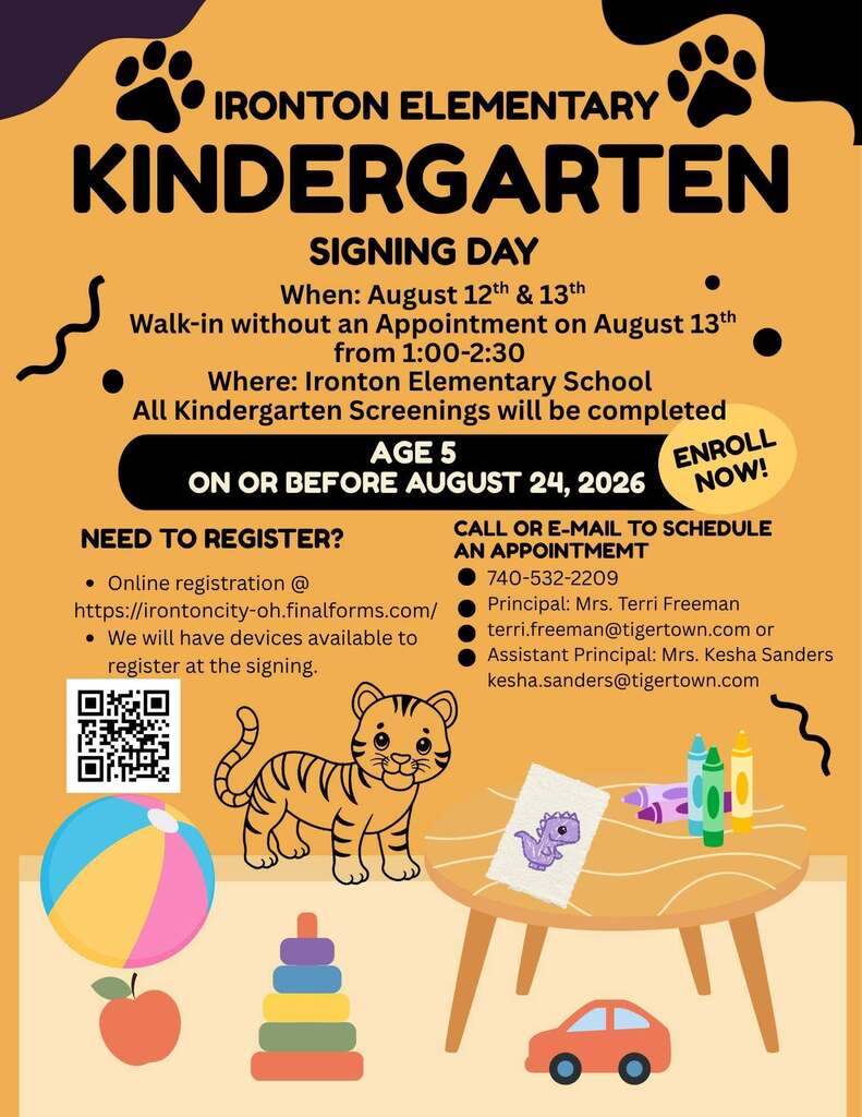   Kindergarten Signing Days  when: August 12 & 13  where: Ironton Elementary School  Kindergarten screenings will be completed during your visit Walk-ins are welcome on August 13 from 1:00–2:30 p.m.  Online registration is available, and devices will be on-site to complete the registration process.  To schedule an appointment, call 740-532-2209 or email: 📧 terri.freeman@tigertown.com 📧 kesha.sanders@tigertown.com