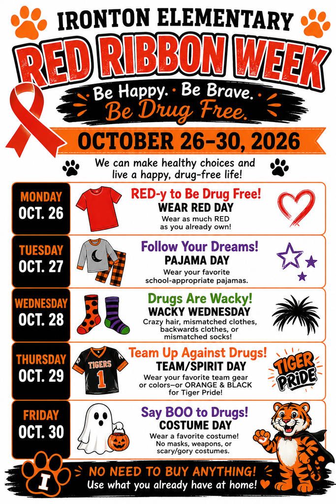 A flyer for Ironton Elementary Red Ribbon Week, held October 26–30, 2026.   The top features orange paw prints and a red ribbon graphic alongside the tagline: "Be Happy. Be Brave. Be Drug Free. We can make healthy choices and live a happy, drug-free life!"   Daily Schedule of Activities:Monday, Oct. 26 – RED-y to Be Drug Free! (WEAR RED DAY)Instruction: Wear as much RED as you already own!   Icons: Red t-shirt and drawn heart.   Tuesday, Oct. 27 – Follow Your Dreams! (PAJAMA DAY)Instruction: Wear your favorite school-appropriate pajamas.   Icons: Pajama set and stars.   Wednesday, Oct. 28 – Drugs Are Wacky! (WACKY WEDNESDAY)Instruction: Crazy hair, mismatched clothes, backwards clothes, or mismatched socks!   Icons: Bright patterned socks and crazy hair graphic.   Thursday, Oct. 29 – Team Up Against Drugs! (TEAM/SPIRIT DAY)Instruction: Wear your favorite team gear or colors—or ORANGE & BLACK for Tiger Pride!   Icons: Tiger sports jersey and "Tiger Pride" graphic.   Friday, Oct. 30 – Say BOO to Drugs! (COSTUME DAY)Instruction: Wear a favorite costume! No masks, weapons, or scary/gory costumes.   Icons: Ghost holding a jack-o'-lantern bucket and the Ironton Tiger mascot wearing a cape.   Footer Note: "NO NEED TO BUY ANYTHING! Use what you already have at home!"