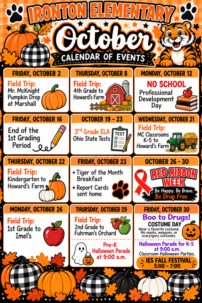 Ironton Elementary School - October Calendar of Events   Friday, October 2: Field Trip: Mr. McKnight Pumpkin Drop at Marshall   Thursday, October 8: Field Trip: 4th Grade to Howard’s Farm   Monday, October 12: NO SCHOOL - Professional Development Day   Friday, October 16: End of the 1st Grading Period   October 19 – 23: 3rd Grade ELA Ohio State Tests   Wednesday, October 21: Field Trip: MC Classrooms K–5 to Howard’s Farm   Thursday, October 22: Field Trip: Kindergarten to Howard’s Farm   Friday, October 23:Tiger of the Month Breakfast   Report Cards sent home   October 26 – 30: Red Ribbon Week ("Be Happy. Be Brave. Be Drug Free.")   Monday, October 26: Field Trip: 1st Grade to Imel’s   Thursday, October 29:Field Trip: 2nd Grade to Fuhrman’s Orchard   Pre-K Halloween Parade at 9:00 a.m.   Friday, October 30:Boo to Drugs! COSTUME DAY (Wear a favorite costume. No masks, weapons, or scary/gory costumes.)   Halloween Parade for K–5 at 9:00 a.m.   Classroom Halloween Parties   IES FALL FESTIVAL: 5:00 – 7:00   
