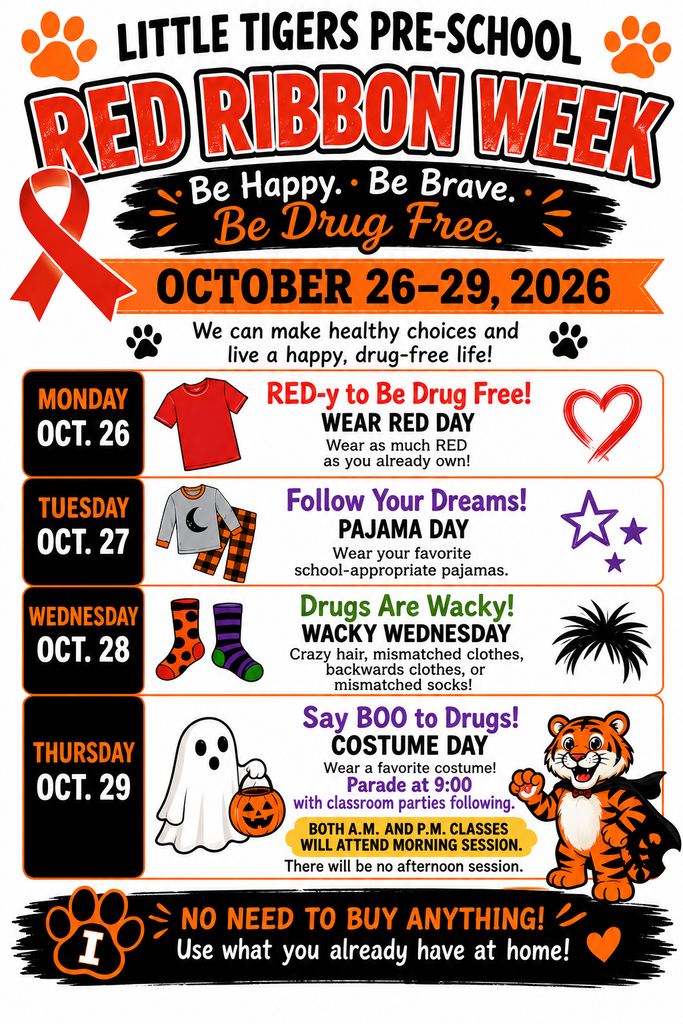 Little Tigers Pre-School - Red Ribbon Week (October 26–29, 2026)   Theme: "Be Happy. Be Brave. Be Drug Free. We can make healthy choices and live a happy, drug-free life!"   Monday, Oct. 26 — RED-y to Be Drug Free! (WEAR RED DAY)   Wear as much RED as you already own!   Tuesday, Oct. 27 — Follow Your Dreams! (PAJAMA DAY)   Wear your favorite school-appropriate pajamas.   Wednesday, Oct. 28 — Drugs Are Wacky! (WACKY WEDNESDAY)   Crazy hair, mismatched clothes, backwards clothes, or mismatched socks!   Thursday, Oct. 29 — Say BOO to Drugs! (COSTUME DAY)   Wear a favorite costume!   Parade at 9:00 with classroom parties following.   Important Note: BOTH A.M. AND P.M. CLASSES WILL ATTEND MORNING SESSION. There will be no afternoon session.   Note: NO NEED TO BUY ANYTHING! Use what you already have at home! 