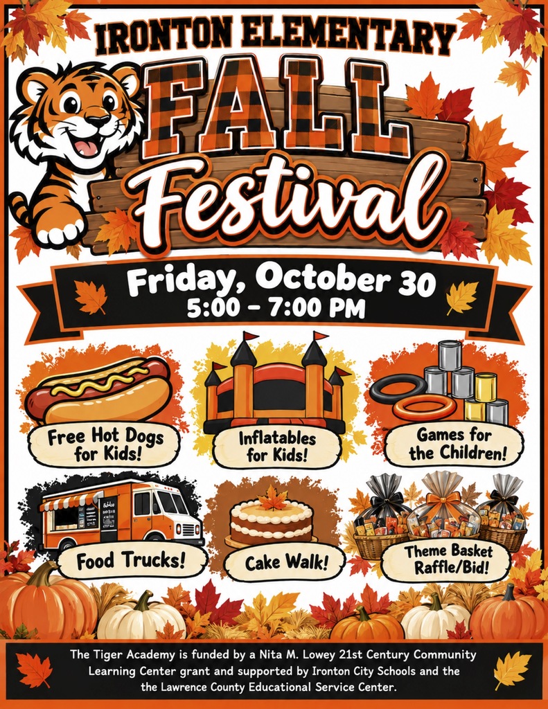 Ironton Elementary Fall Festival   Date & Time: Friday, October 30, from 5:00 PM – 7:00 PM   Event Activities & Offerings:Free Hot Dogs for Kids!   Inflatables for Kids!   Games for the Children!   Food Trucks!   Cake Walk!   Theme Basket Raffle/Bid!   Sponsorship & Grant Notice:The Tiger Academy is funded by a Nita M. Lowey 21st Century Community Learning Center grant and supported by Ironton City Schools and the Lawrence County Educational Service Center.