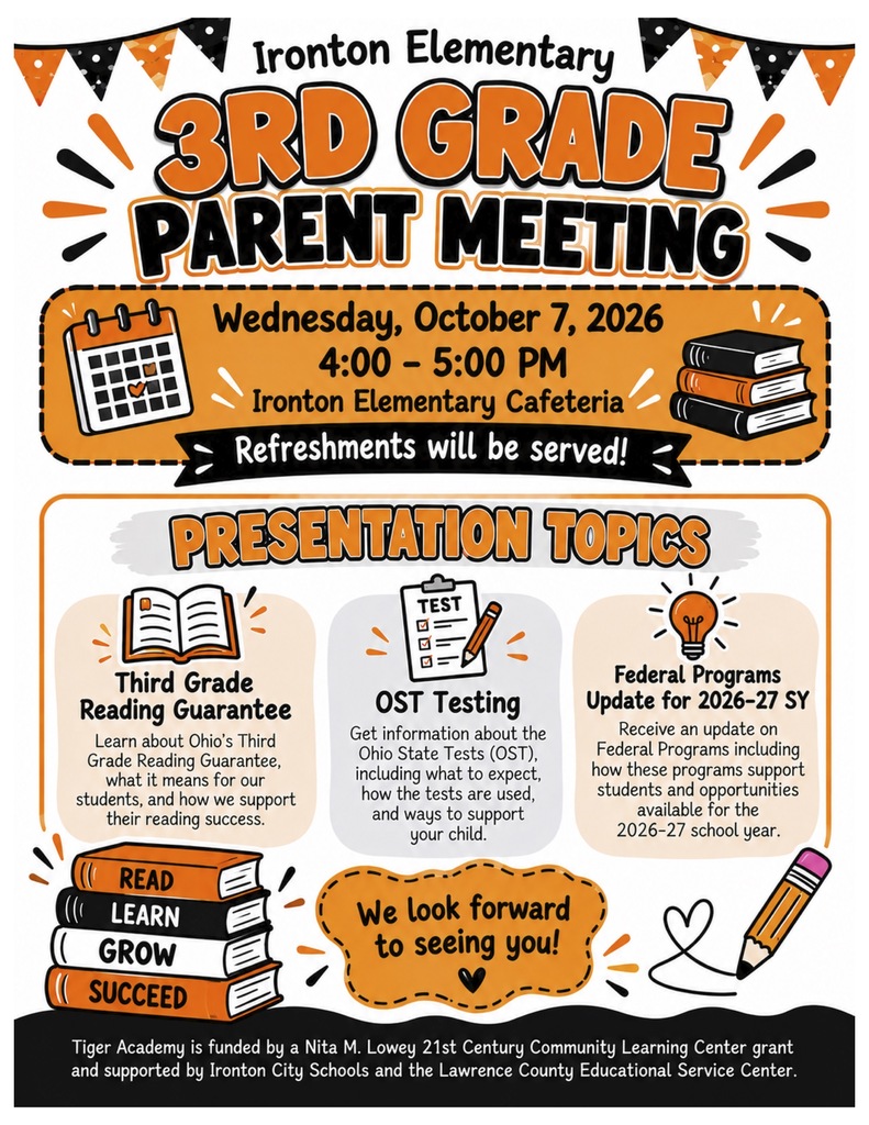 Event: Ironton Elementary 3rd Grade Parent Meeting   Date & Time: Wednesday, October 7, 2026 | 4:00 PM – 5:00 PM   Location: Ironton Elementary Cafeteria   Notes: Refreshments will be served!   Presentation Topics:Third Grade Reading Guarantee: Learn about Ohio's Third Grade Reading Guarantee, what it means for our students, and how we support their reading success.   OST Testing: Get information about the Ohio State Tests (OST), including what to expect, how the tests are used, and ways to support your child.   Federal Programs Update for 2026–27 SY: Receive an update on Federal Programs including how these programs support students and opportunities available for the 2026–27 school year.   Footer Note: Tiger Academy is funded by a Nita M. Lowey 21st Century Community Learning Center grant and supported by Ironton City Schools and the Lawrence County Educational Service Center. 