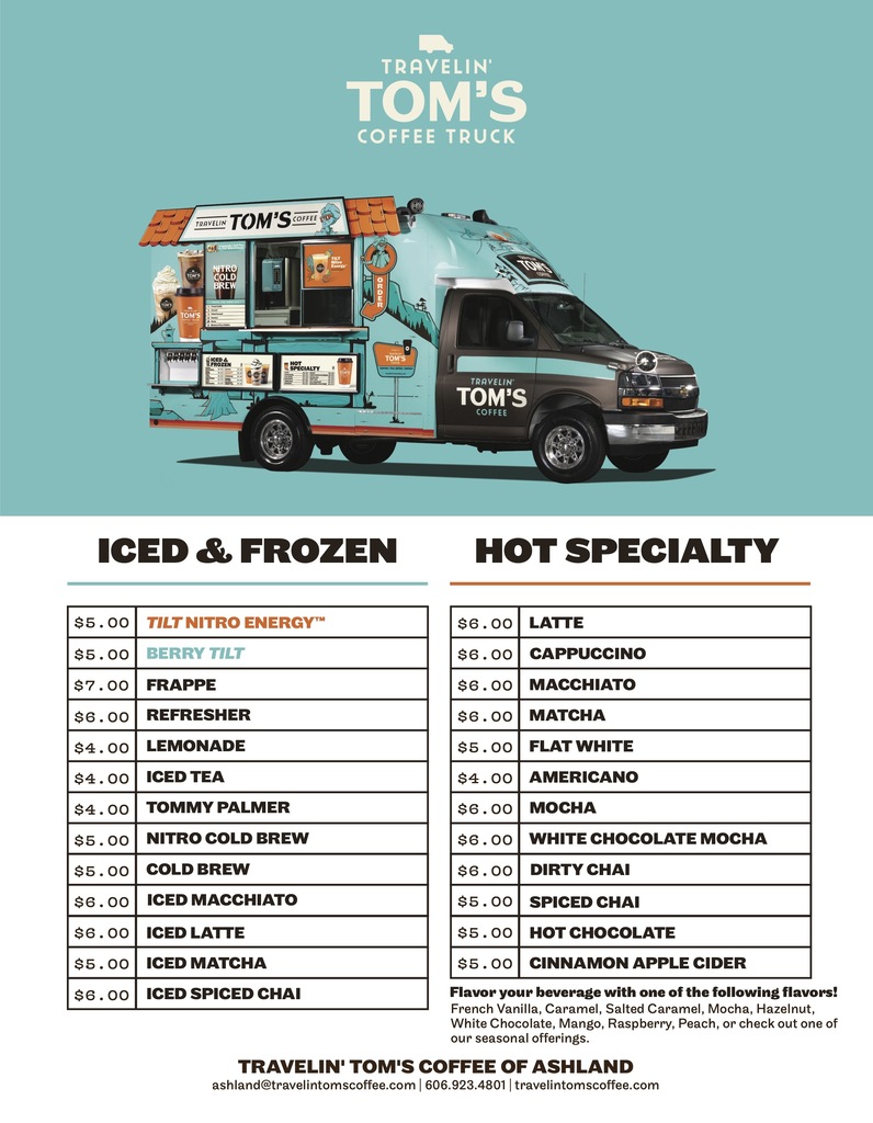 Travelin' Tom's Coffee Truck MenuIced & Frozen:TILT Nitro Energy™ – $5.00   Berry TILT – $5.00   Frappe – $7.00   Refresher – $6.00   Lemonade – $4.00   Iced Tea – $4.00   Tommy Palmer – $4.00   Nitro Cold Brew – $5.00   Cold Brew – $5.00   Iced Macchiato – $6.00   Iced Latte – $6.00   Iced Matcha – $5.00   Iced Spiced Chai – $6.00   Hot Specialty:Latte – $6.00   Cappuccino – $6.00   Macchiato – $6.00   Matcha – $6.00   Flat White – $5.00   Americano – $4.00   Mocha – $6.00   White Chocolate Mocha – $6.00   Dirty Chai – $6.00   Spiced Chai – $5.00   Hot Chocolate – $5.00   Cinnamon Apple Cider – $5.00   Flavors: Flavor your beverage with French Vanilla, Caramel, Salted Caramel, Mocha, Hazelnut, White Chocolate, Mango, Raspberry, Peach, or check out seasonal offerings.   Contact Information:Location Franchise: Travelin' Tom's Coffee of Ashland   Email: ashland@travelintomscoffee.com   Phone: 606.923.4801   Website: travelintomscoffee.com 