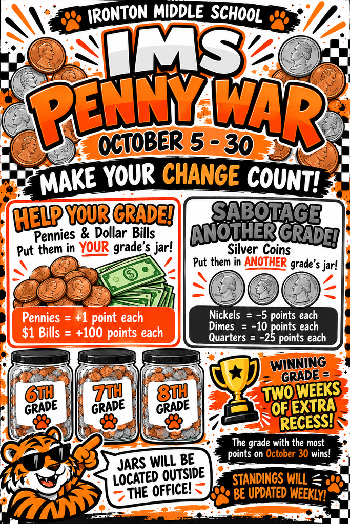Title: Ironton Middle School IMS Penny War   Dates: October 5 – 30   Slogan: "Make Your Change Count!"   Rules & Point System:Help Your Grade!Put Pennies & Dollar Bills in YOUR grade's jar!   Pennies = +1 point each   $1 Bills = +100 points each   Sabotage Another Grade!Put Silver Coins in ANOTHER grade's jar!   Nickels = -5 points each   Dimes = -10 points each   Quarters = -25 points each   Details & Location:Jars: Labeled for 6th Grade, 7th Grade, and 8th Grade, located outside the office.   Prize: Winning Grade receives TWO WEEKS OF EXTRA RECESS!   Winner: The grade with the most points on October 30 wins.   Updates: Standings will be updated weekly.   Visual Graphics: An orange and black school spirit poster featuring illustrations of coins, dollar bills, glass collection jars for 6th, 7th, and 8th grades, a trophy, and a tiger mascot wearing sunglasses pointing to a speech bubble. 