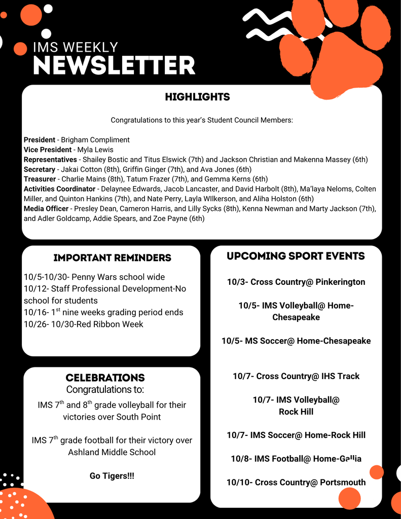 IMS Weekly Newsletter   Highlights   Congratulations to this year's Student Council Members:   President: Brigham Compliment   Vice President: Myla Lewis   Representatives: Shailey Bostic and Titus Elswick (7th); Jackson Christian and Makenna Massey (6th)   Secretary: Jakai Cotton (8th), Griffin Ginger (7th), and Ava Jones (6th)   Treasurer: Charlie Mains (8th), Tatum Frazer (7th), and Gemma Kerns (6th)   Activities Coordinator: Delaynee Edwards, Jacob Lancaster, and David Harbolt (8th); Ma'laya Neloms, Colten Miller, and Quinton Hankins (7th); Nate Perry, Layla Wilkerson, and Aliha Holston (6th)   Media Officer: Presley Dean, Cameron Harris, and Lilly Sycks (8th); Kenna Newman and Marty Jackson (7th); Adler Goldcamp, Addie Spears, and Zoe Payne (6th)   Important Reminders   10/5 – 10/30: Penny Wars school wide   10/12: Staff Professional Development – No school for students   10/16: 1st nine weeks grading period ends   10/26 – 10/30: Red Ribbon Week   Celebrations   Congratulations to:   IMS 7th and 8th grade volleyball for their victories over South Point   IMS 7th grade football for their victory over Ashland Middle School   Go Tigers!!!   Upcoming Sport Events   10/3: Cross Country @ Pinkerington   10/5: IMS Volleyball @ Home vs. Chesapeake   10/5: MS Soccer @ Home vs. Chesapeake   10/7: Cross Country @ IHS Track   10/7: IMS Volleyball @ Rock Hill   10/7: IMS Soccer @ Home vs. Rock Hill   10/8: IMS Football @ Home vs. Gallia   10/10: Cross Country @ Portsmouth