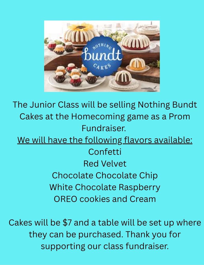The Junior Class will be selling Nothing Bundt Cakes at the Homecoming game as a Prom Fundraiser.  We will have the following flavors available: Confetti Red Velvet Chocolate Chocolate Chip White Chocolate Raspberry OREO cookies and Cream  Cakes will be $7 and a table will be set up where they can be purchased. Thank you for supporting our class fundraiser.