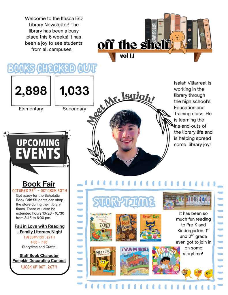 This is a one-page “Off the Shelf” newsletter from the Itasca ISD Library, with a cheerful school-library theme featuring books, a cat sitting on a bookshelf, and hand-drawn-style decorations. Welcome message: The library has been busy over the past six weeks and has welcomed students from all campuses. Books checked out: Elementary: 2,898 Secondary: 1,033 Featured student: A photo of Isaiah Villarreal, a high-school student working in the library through an Education and Training class. The text says he is learning the ins and outs of library life and helping spread library joy. Upcoming events: Scholastic Book Fair: October 23–30, with extended library hours October 26–30 from 3:45–6:00 p.m. Fall in Love with Reading – Family Literacy Night: Tuesday, October 27, 6:00–7:30 p.m., featuring storytime and crafts. Staff Book Character Pumpkin Decorating Contest: Week of October 26. Storytime: A section shows several colorful children's books, including Pete the Cat, Nibbles, Vamos!, and Paletero Man. It says the library has had many Pre-K, kindergarten, first-grade, and second-grade students participate in storytime, including some who joined virtually. The overall design is playful and colorful, with blue decorative borders, a black-and-white “Upcoming Events” panel, and a central circular portrait of Isaiah surrounded by illustrated leaves.