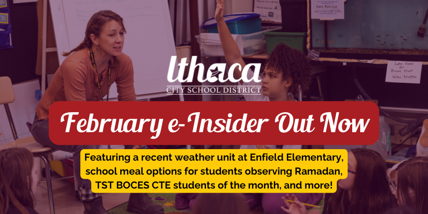Banner for Ithaca City School District February e-Insider newsletter, showing a teacher in a classroom with a student raising their hand. Text reads: “February e-Insider Out Now. Featuring a recent weather unit at Enfield Elementary, school meal options for students observing Ramadan, TST BOCES CTE students of the month, and more.”