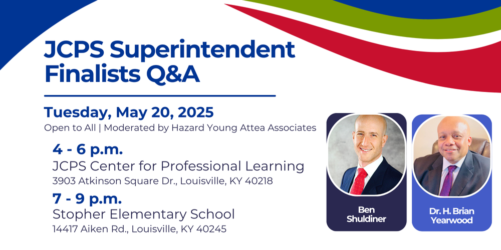 JCPS Superintendent Finalists Q&A Tuesday, May 20, 2025 Open to All | Moderated by Hazard Young Attea Associates 4 - 6 p.m. JCPS Center for Professional Learning 3903 Atkinson Square Dr., Louisville, KY 40218 7 - 9 p.m. Stopher Elementary School 14417 Aiken Rd., Louisville, KY 40245