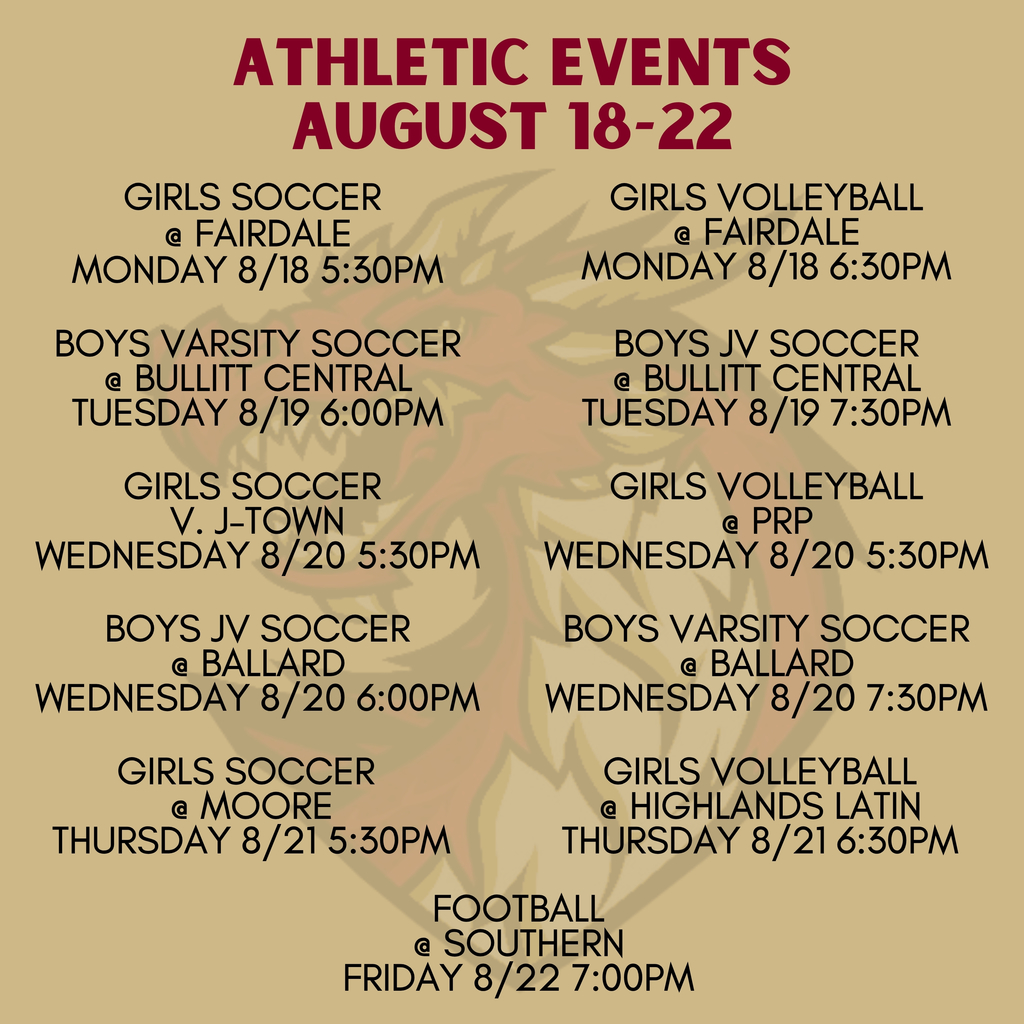 ATHLETIC EVENTS AUGUST 18-22. GIRLS SOCCER AT FAIRDALE MONDAY 8/18 5:30PM. GIRLS VOLLEYBALL AT FAIRDALE MONDAY 8/18 6:30PM. BOYS VARSITY SOCCER AT BULLITT CENTRAL TUESDAY 8/19 6:00PM. BOYS JV SOCCER AT BULLITT CENTRAL TUESDAY 8/19 7:30PM. GIRLS SOCCER V. J-TOWN WEDNESDAY 8/20 5:30PM. GIRLS VOLLEYBALL AT PRP WEDNESDAY 8/20 5:30PM. BOYS JV SOCCER AT BALLARD WEDNESDAY 8/20 6:00PM. BOYS VARSITY SOCCER AT BALLARD WEDNESDAY 8/20 7:30PM. GIRLS SOCCER AT MOORE THURSDAY 8/21 5:30PM. GIRLS VOLLEYBALL AT HIGHLANDS LATIN THURSDAY 8/21 6:30PM. FOOTBALL AT SOUTHERN FRIDAY 8/22 7:00PM