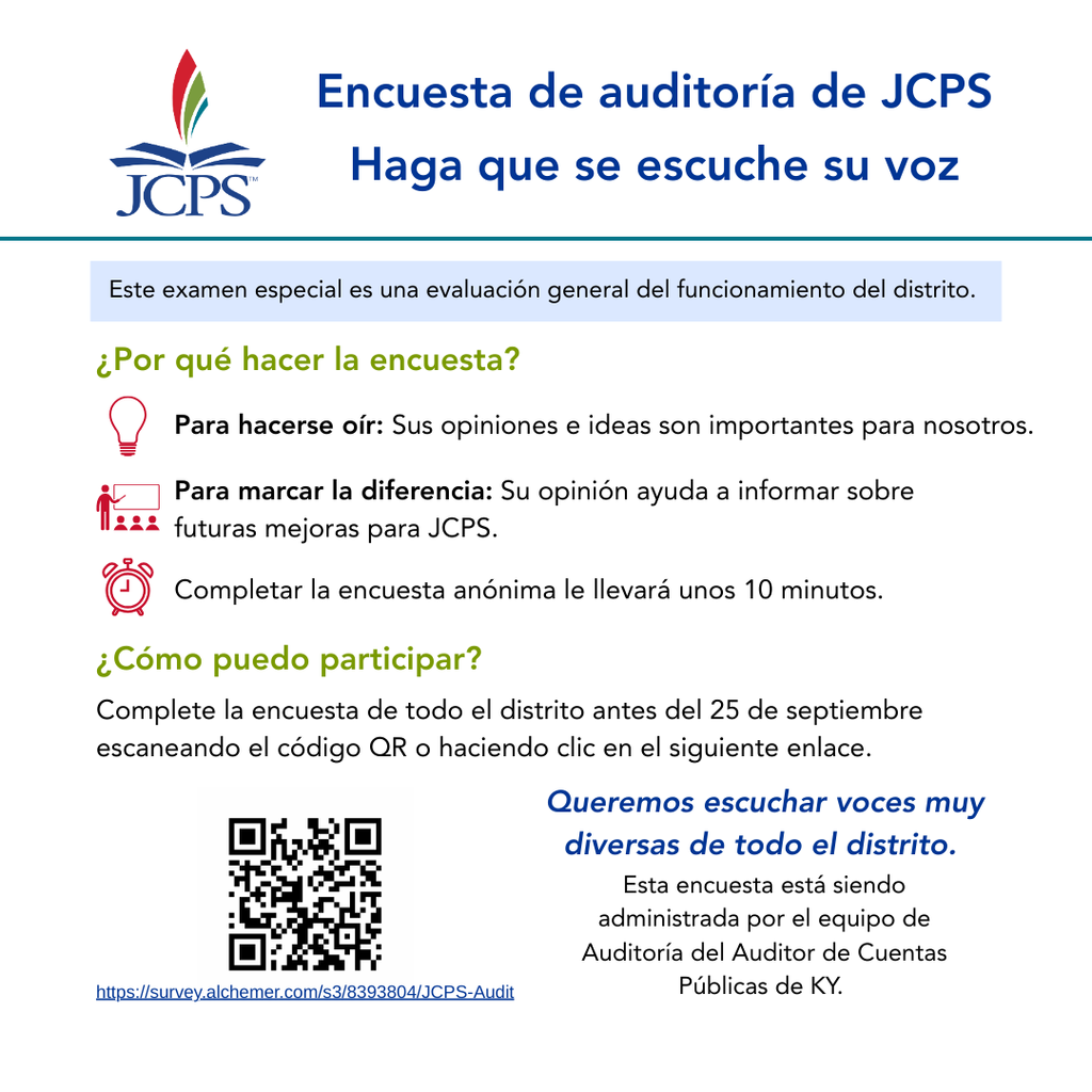 Encuesta de auditoría de JCPS Haga que se escuche su voz JCPS Este examen especial es una evaluación general del funcionamiento del distrito. ¿Por qué hacer la encuesta? Para hacerse oír: Sus opiniones e ideas son importantes para nosotros. Para marcar la diferencia: Su opinión ayuda a informar sobre futuras mejoras para JCPS. Completar la encuesta anónima le llevará unos 10 minutos. ¿Cómo puedo participar? Complete la encuesta de todo el distrito antes del 25 de septiembre escaneando el código QR o haciendo clic en el siguiente enlace. Queremos escuchar voces muy diversas de todo el distrito. Esta encuesta está siendo administrada por el equipo de Auditoría del Auditor de Cuentas https://survey.alchemer.com/s3/8393804/JCPS-Audit Públicas de KY.