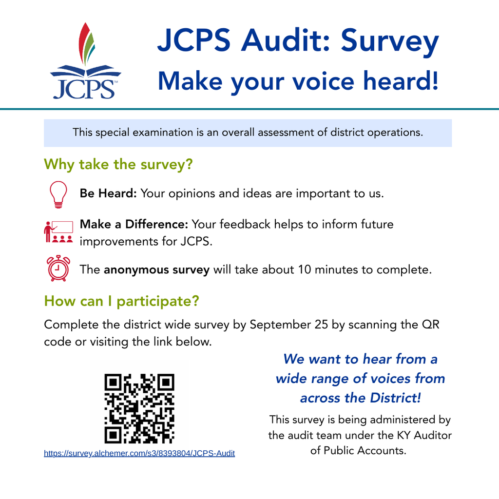 JCPS Audit: Survey Make your voice heard! JCPS This special examination is an overall assessment of district operations. Why take the survey? Be Heard: Your opinions and ideas are important to us. Make a Difference: Your feedback helps to inform future improvements for JCPS. The anonymous survey will take about 10 minutes to complete. How can I participate? Complete the district wide survey by September 25 by scanning the QR code or visiting the link below. https://survey.alchemer.com/s3/8393804/JCPS-Audit We want to hear from a wide range of voices from across the District! This survey is being administered by the audit team under the KY Auditor of Public Accounts.