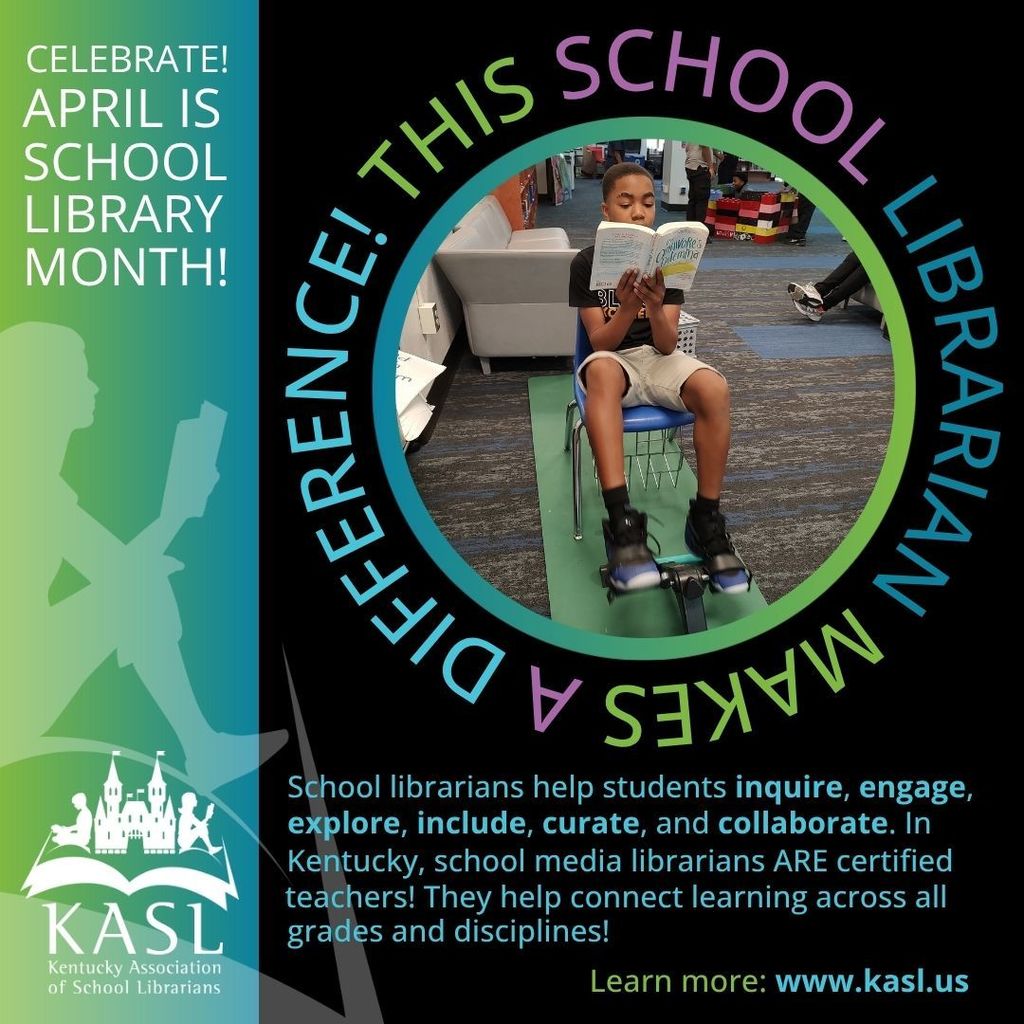 Left side Green and teal banner with the words Celebrate! April is School Library Month! Shadow image of a girl reading. KASL logo bottom left corner. Right/Center black background Circle of picture of Johnson student reading and using a bike pedal exerciser . Around the picture it says This School librarian Makes a difference. Bottom says School librarians help students inquire, engage, explore, include, curate and collaborate, In Kentucky, School media librarians ARE certified teachers! They help connect learning across all grades and disciplines! Learn more: www.kasl.us