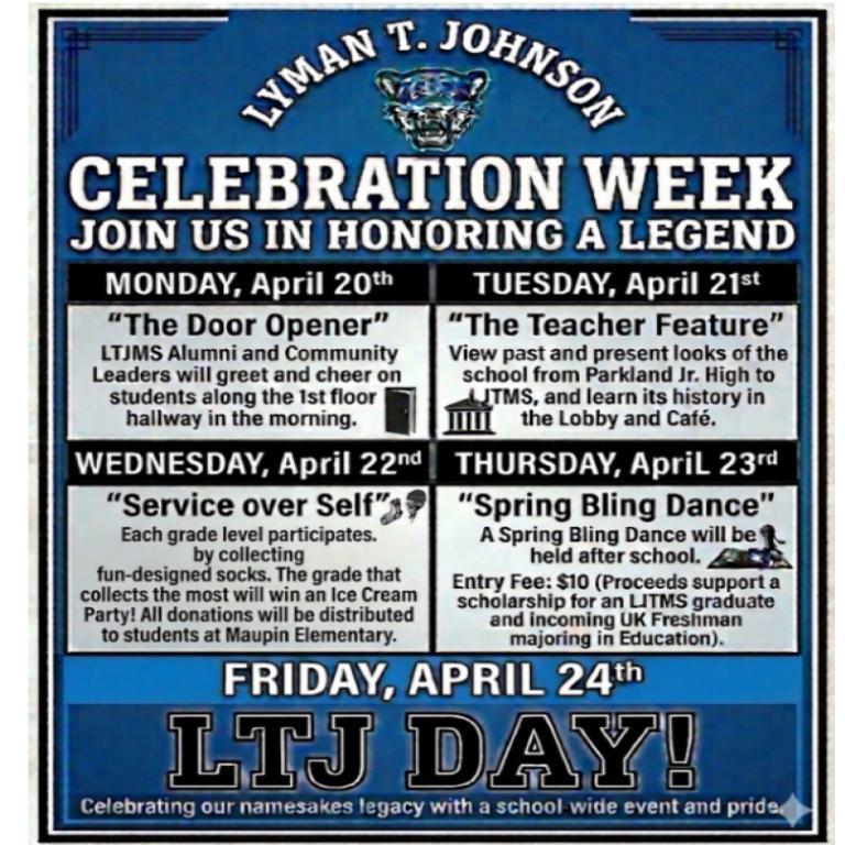 White words Lyman T. Johnson curved over the Jaguar symbol  Celebration Week Join us in honoring a legend.  Then in a four square stating each day of the week with what is happening.  Monday, April 20th "The Door Opener" LTJMS Alumni and Community Leaders will greet and cheer on students along the 1st floor hallway in the morning. image of a door.  Tuesday , April 21st "The Teacher Feature"  View past and present looks of the school from Parkland Jr. High to LJTMS, and learn its history in the lobby and  Cafe image of a columned building.  Wednesday, April 22nd "Service over Self" Each grade level participates by collecting fun-designed socks.  The grade that collects the most will win an Ice Cream Party!  All Donations will be distributed to students at Maupin Elementary.  Image of a sock and an ice cream coneThursday, April 23rd "Spring Bling Dance" A Spring Bling Dance will be held after school.  Entry Fee $10 (Proceeds support a scholarship for an LJTMS graduate and incoming UK Freshman majoring in Education.)  Bottom of image is Friday, April 24th LTJ Day!  Celebrating our names takes legacy with a school wide event and pride.