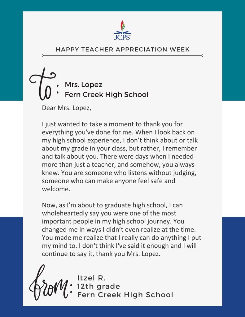 Happy Teacher Appreciation Week.  To: Mrs. Lopez. Fern Creek High School  Dear Mrs. Lopez,   I just wanted to take a moment to thank you for everything you've done for me. When I look back on my high school experience, I don’t think about or talk about my grade in your class, but rather, I remember and talk about you. There were days when I needed more than just a teacher, and somehow, you always knew. You are someone who listens without judging, someone who can make anyone feel safe and welcome.   Now, as I’m about to graduate high school, I can wholeheartedly say you were one of the most important people in my high school journey. You changed me in ways I didn’t even realize at the time. You made me realize that I really can do anything I put my mind to. I don't think I've said it enough and I will continue to say it, thank you Mrs. Lopez.  From Itzel R.  12th Grade Fern Creek High School