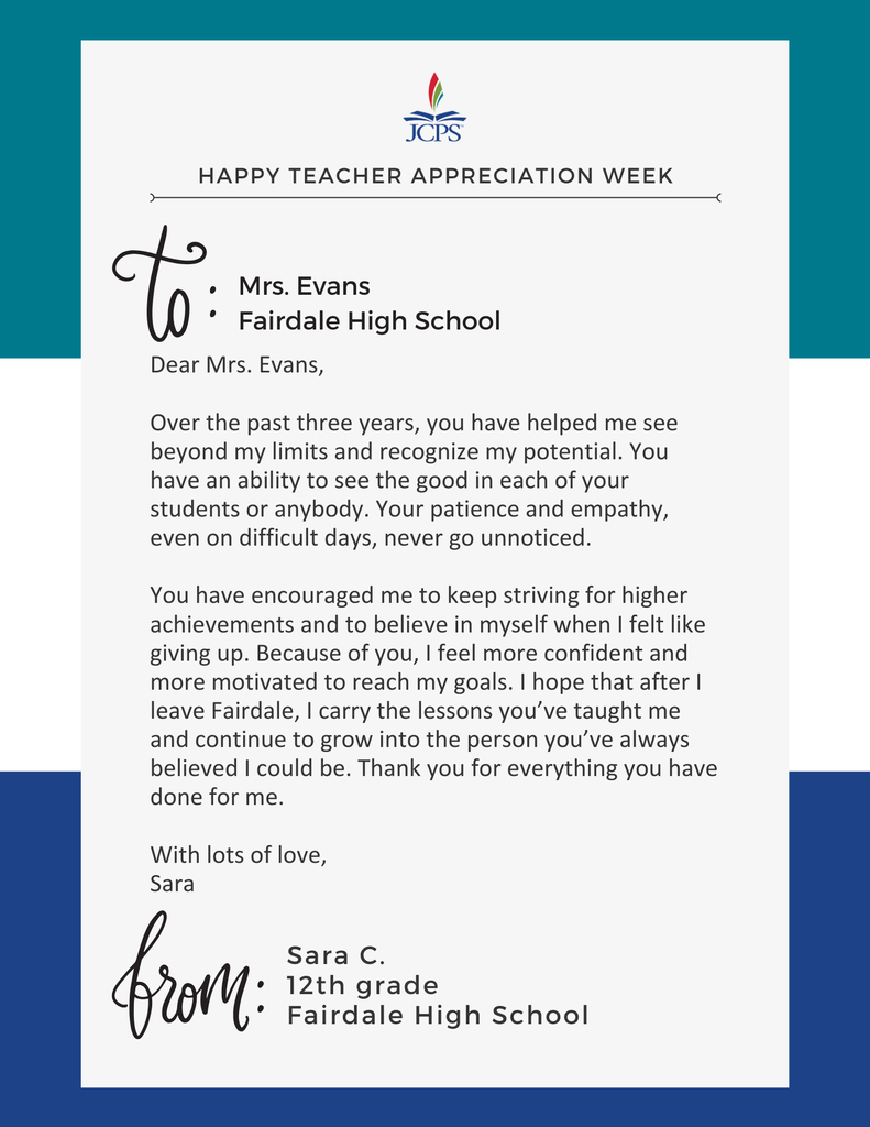 Happy Teacher Appreciation Week To: Mrs. Evans, Fairdale High School Dear Mrs. Evans,  Over the past three years, you have helped me see beyond my limits and recognize my potential. You have an ability to see the good in each of your students or anybody. Your patience and empathy, even on difficult days, never go unnoticed.  You have encouraged me to keep striving for higher achievements and to believe in myself when I felt like giving up. Because of you, I feel more confident and more motivated to reach my goals. I hope that after I leave Fairdale, I carry the lessons you’ve taught me and continue to grow into the person you’ve always believed I could be. Thank you for everything you have done for me.  With lots of love,  Sara  From: Sara C., 12th grade, Fairdale High School