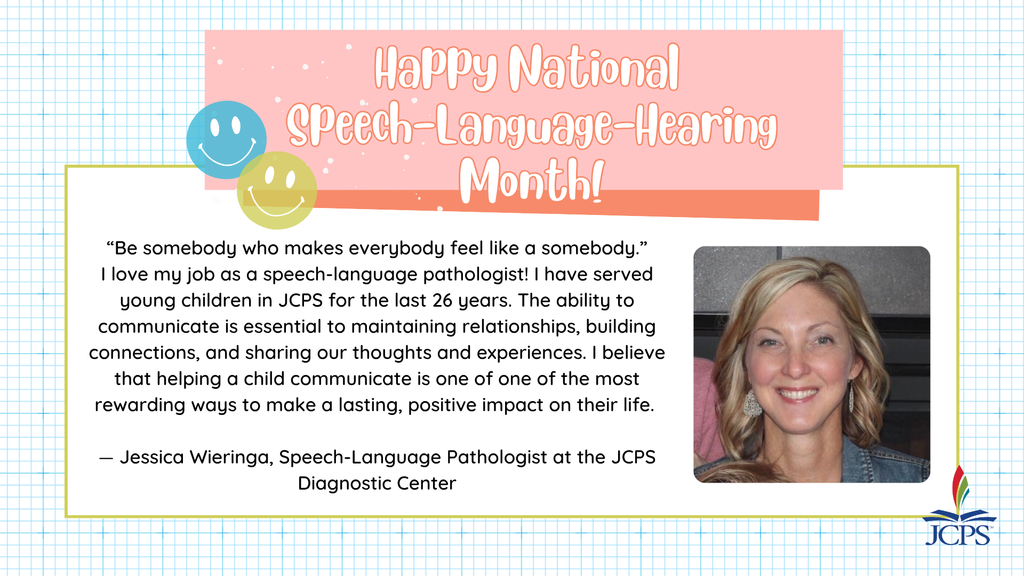 Happy Speech-Language-Hearing Month!     “Be somebody who makes everybody feel like a somebody.”  I love my job as a speech-language pathologist! I have served young children in JCPS for the last 26 years. The ability to communicate is essential to maintaining relationships, building connections, and sharing our thoughts and experiences. I believe that helping a child communicate is one of one of the most rewarding ways to make a lasting, positive impact on their life.     — Jessica Wieringa, Speech-Language Pathologist at the JCPS Diagnostic Center