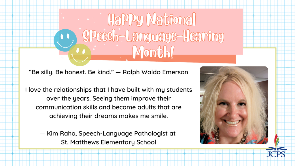 “Be silly. Be honest. Be kind.” — Ralph Waldo Emerson   I love the relationships that I have built with my students over the years. Seeing them improve their communication skills and become adults that are achieving their dreams makes me smile.  — Kim Raho, Speech-Language Pathologist at  St. Matthews Elementary School