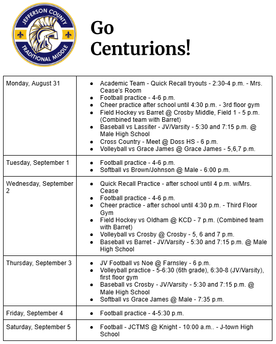Monday, August 31 Academic Team - Quick Recall tryouts - 2:30-4 p.m. - Mrs. Cease’s Room Football practice - 4-6 p.m. Cheer practice after school until 4:30 p.m. - 3rd floor gym Field Hockey vs Barret @ Crosby Middle, Field 1 - 5 p.m. (Combined team with Barret) Baseball vs Lassiter - JV/Varsity - 5:30 and 7:15 p.m. @ Male High School Cross Country - Meet @ Doss HS - 6 p.m. Volleyball vs Grace James @ Grace James - 5,6,7 p.m. Tuesday, September 1 Football practice - 4-6 p.m. Softball vs Brown/Johnson @ Male - 6:00 p.m. Wednesday, September 2 Quick Recall Practice - after school until 4 p.m. w/Mrs. Cease Football practice - 4-6 p.m. Cheer practice - after school until 4:30 p.m. - Third Floor Gym Field Hockey vs Oldham @ KCD - 7 p.m. (Combined team with Barret) Volleyball vs Crosby @ Crosby - 5, 6 and 7 p.m. Baseball vs Barret - JV/Varsity - 5:30 and 7:15 p.m. @ Male High School Thursday, September 3 JV Football vs Noe @ Farnsley - 6 p.m. Volleyball practice - 5-6:30 (6th grade), 6:30-8 (JV/Varsity), first floor gym Baseball vs Crosby - JV/Varsity - 5:30 and 7:15 p.m. @ Male High School Softball vs Grace James @ Male - 7:35 p.m. Friday, September 4 Football practice - 4-5:30 p.m.		 Saturday, September 5 Football - JCTMS @ Knight - 10:00 a.m.. - J-town High School
