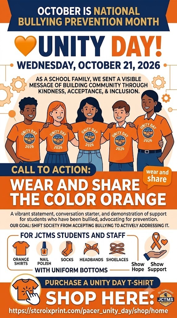 October is 🧡National Bullying Prevention Month. On October 21, 2026, as a school family, we will celebrate Unity Day! This is a day when we can come together to send a visible message of building community through kindness, acceptance, and inclusion. The call to action is simple: wear and share the color orange. This vibrant statement serves as a conversation starter, demonstrating support for students who have been bullied and advocating for the prevention of bullying. Our core goal is to shift society from accepting bullying to actively addressing it through education and support.  Unity Day is part of this initiative, aiming to promote kindness, acceptance, and inclusion. The date for Unity Day is Wednesday, October 21, 2026. The action for Unity Day is to wear orange to show hope and support. At JCTMS, students and staff are encouraged to wear orange items (like shirts, nail polish, socks, headbands, or shoelaces) with uniform bottoms. If you would like to purchase A Unity Day T-shirt, it can be purchased at the provided link: https://stcroixprint.com/pacer_unity_day/shop/home