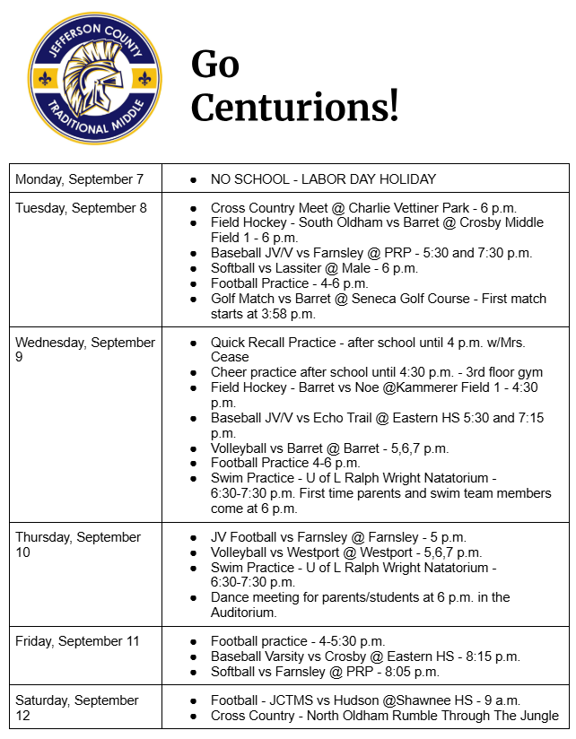 Monday, September 7 NO SCHOOL - LABOR DAY HOLIDAY Tuesday, September 8 Cross Country Meet @ Charlie Vettiner Park - 6 p.m. Field Hockey - South Oldham vs Barret @ Crosby Middle Field 1 - 6 p.m. Baseball JV/V vs Farnsley @ PRP - 5:30 and 7:30 p.m. Softball vs Lassiter @ Male - 6 p.m. Football Practice - 4-6 p.m. Golf Match vs Barret @ Seneca Golf Course - First match starts at 3:58 p.m. Wednesday, September 9 Quick Recall Practice - after school until 4 p.m. w/Mrs. Cease Cheer practice after school until 4:30 p.m. - 3rd floor gym Field Hockey - Barret vs Noe @Kammerer Field 1 - 4:30 p.m. Baseball JV/V vs Echo Trail @ Eastern HS 5:30 and 7:15 p.m. Volleyball vs Barret @ Barret - 5,6,7 p.m. Football Practice 4-6 p.m. Swim Practice - U of L Ralph Wright Natatorium -       6:30-7:30 p.m. First time parents and swim team members come at 6 p.m. Thursday, September 10 JV Football vs Farnsley @ Farnsley - 5 p.m. Volleyball vs Westport @ Westport - 5,6,7 p.m. Swim Practice - U of L Ralph Wright Natatorium -       6:30-7:30 p.m. Dance meeting for parents/students at 6 p.m. in the Auditorium. Friday, September 11 Football practice - 4-5:30 p.m.	 Baseball Varsity vs Crosby @ Eastern HS - 8:15 p.m. Softball vs Farnsley @ PRP - 8:05 p.m. Saturday, September 12 Football - JCTMS vs Hudson @Shawnee HS - 9 a.m. Cross Country - North Oldham Rumble Through The Jungle