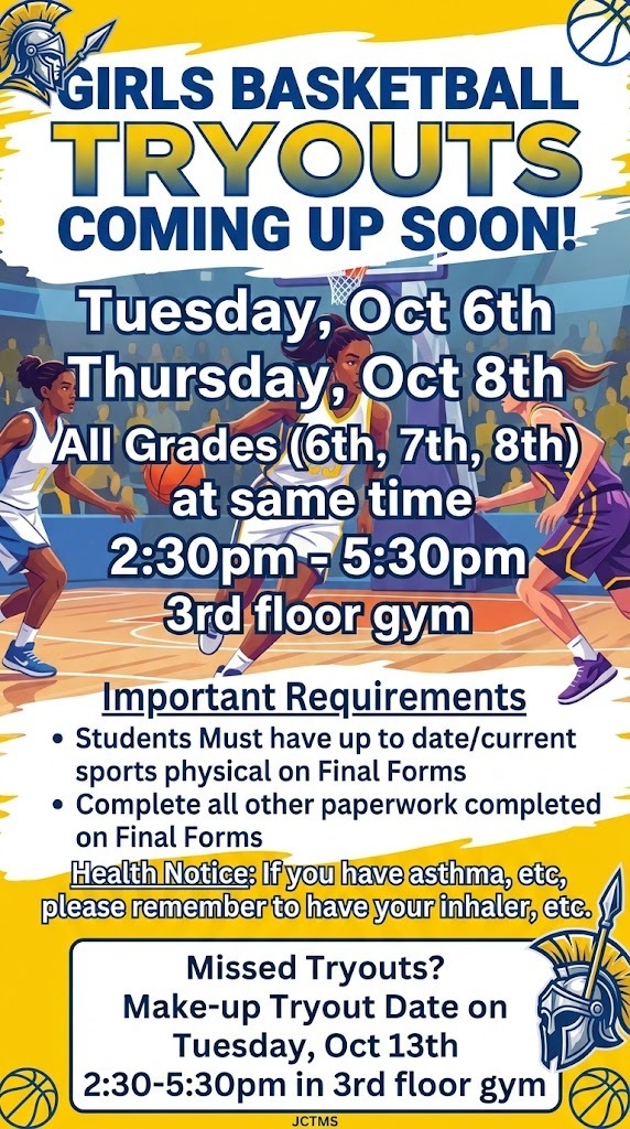 Girls Basketball Tryouts coming up soon Tuesday, Oct 6th and Thursday Oct 8th All Grades (6th, 7th, 8th) at same time 2:30pm - 5:30pm 3rd floor gym Students Must have up to date/current sports physical on Final Forms and have the other paper work completed on Final Forms If you have asthma, etc, please remember to have your inhaler, etc. If you happen to miss tryouts on Oct 6th and Oct 8th due to absence, etc, there will be a Make-up Tryout Date on Tuesday, Oct 13th 2:30-5:30pm in 3rd floor gym.