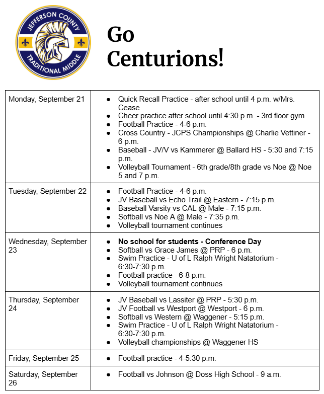 Monday, September 21 Quick Recall Practice - after school until 4 p.m. w/Mrs. Cease Cheer practice after school until 4:30 p.m. - 3rd floor gym Football Practice - 4-6 p.m. Cross Country - JCPS Championships @ Charlie Vettiner - 6 p.m. Baseball - JV/V vs Kammerer @ Ballard HS - 5:30 and 7:15 p.m. Volleyball Tournament - 6th grade/8th grade vs Noe @ Noe 5 and 7 p.m. Tuesday, September 22 Football Practice - 4-6 p.m. JV Baseball vs Echo Trail @ Eastern - 7:15 p.m. Baseball Varsity vs CAL @ Male - 7:15 p.m. Softball vs Noe A @ Male - 7:35 p.m. Volleyball tournament continues Wednesday, September 23 No school for students - Conference Day Softball vs Grace James @ PRP - 6 p.m. Swim Practice - U of L Ralph Wright Natatorium - 6:30-7:30 p.m. Football practice - 6-8 p.m. Volleyball tournament continues Thursday, September 24 JV Baseball vs Lassiter @ PRP - 5:30 p.m. JV Football vs Westport @ Westport - 6 p.m. Softball vs Western @ Waggener - 5:15 p.m. Swim Practice - U of L Ralph Wright Natatorium - 6:30-7:30 p.m. Volleyball championships @ Waggener HS Friday, September 25 Football practice - 4-5:30 p.m. Saturday, September 26 Football vs Johnson @ Doss High School - 9 a.m.