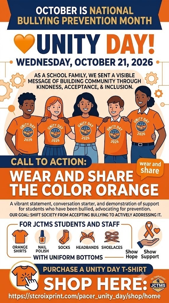 October is 🧡National Bullying Prevention Month. On October 21, 2026, as a school family, we will celebrate Unity Day! This is a day when we can come together to send a visible message of building community through kindness, acceptance, and inclusion. The call to action is simple: wear and share the color orange. This vibrant statement serves as a conversation starter, demonstrating support for students who have been bullied and advocating for the prevention of bullying. Our core goal is to shift society from accepting bullying to actively addressing it through education and support. Unity Day is part of this initiative, aiming to promote kindness, acceptance, and inclusion. The date for Unity Day is Wednesday, October 21, 2026. The action for Unity Day is to wear orange to show hope and support. At JCTMS, students and staff are encouraged to wear orange items (like shirts, nail polish, socks, headbands, or shoelaces) with uniform bottoms. If you would like to purchase A Unity Day T-shirt, it can be purchased at the provided link: https://stcroixprint.com/pacer_unity_day/shop/home