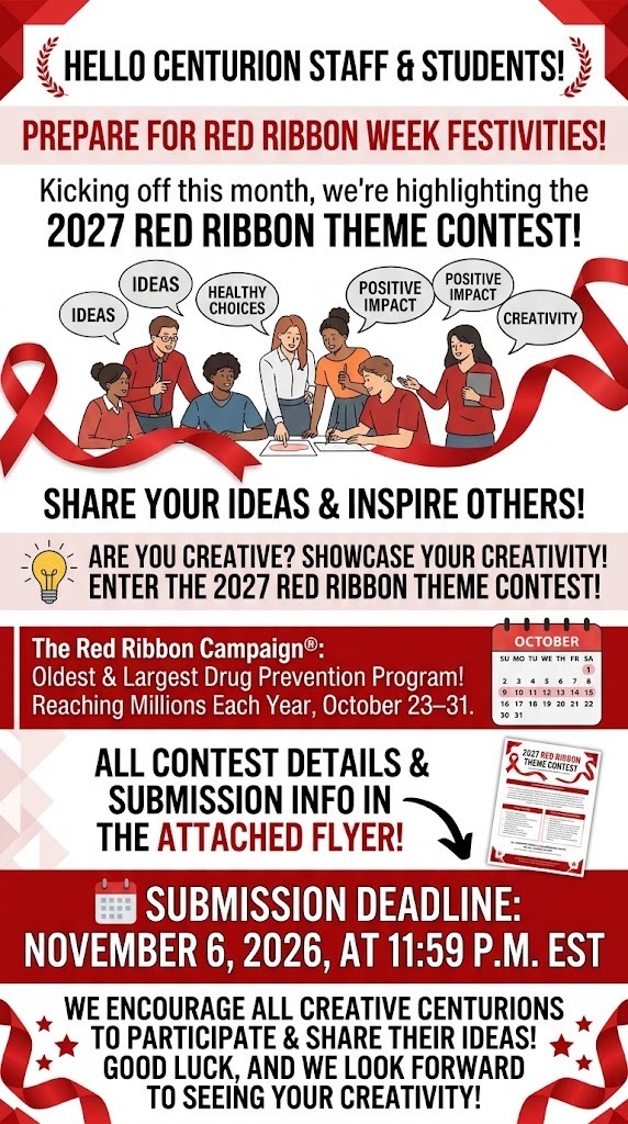 Hello Centurion Staff & Students, As we prepare to kick off a week of Red Ribbon Week festivities at the end of this month, we want to get things started by highlighting the 2027 Red Ribbon Theme Contest! This is a great opportunity for our creative Centurions to share their ideas and help inspire others to make healthy, positive choices. The Red Ribbon Campaign® is the oldest and largest drug prevention program in the nation, reaching millions of young people during Red Ribbon Week®, October 23–31 each year. Are you creative and looking for an opportunity to showcase your creativity? Enter the 2027 Red Ribbon Theme Contest! All contest details and submission information are included in the attached flyer. 📅 Submission Deadline: November 6, 2026, at 11:59 p.m. EST We encourage all creative Centurions to participate and share their ideas! Good luck, and we look forward to seeing your creativity!