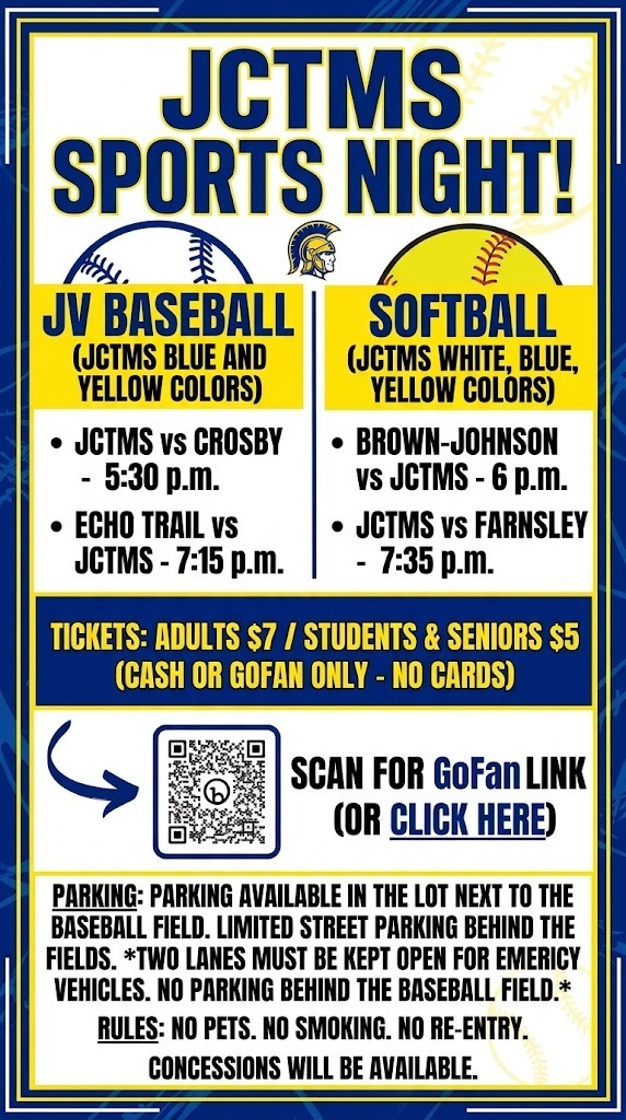 JV Baseball JCTMS vs Crosby - 5:30 p.m. Echo Trail vs JCTMS - 7:15 p.m. Softball Brown-Johnson vs JCTMS - 6 p.m. JCTMS vs Farnsley - 7:35 p.m. Parking is available in the lot next to the baseball field. There is limited parking on the street behind the fields. Two lanes MUST be kept open for emergency vehicles. No parking behind the baseball field. Tickets are $7 for adults and $5 for students/seniors. Cash or Go Fan only, no cards. NO pets. NO smoking. NO re-entry. Concessions will be available. GoFan Link