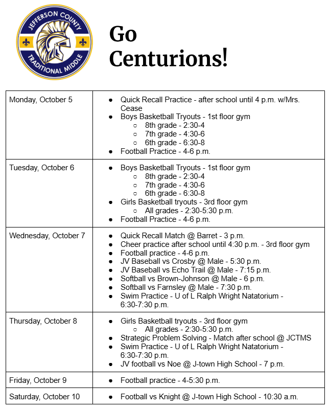 Monday, October 5 Quick Recall Practice - after school until 4 p.m. w/Mrs. Cease Boys Basketball Tryouts - 1st floor gym 8th grade - 2:30-4 7th grade - 4:30-6 6th grade - 6:30-8 Football Practice - 4-6 p.m. Tuesday, October 6 Boys Basketball Tryouts - 1st floor gym 8th grade - 2:30-4 7th grade - 4:30-6 6th grade - 6:30-8 Girls Basketball tryouts - 3rd floor gym All grades - 2:30-5:30 p.m. Football Practice - 4-6 p.m. Wednesday, October 7 Quick Recall Match @ Barret - 3 p.m. Cheer practice after school until 4:30 p.m. - 3rd floor gym Football practice - 4-6 p.m. JV Baseball vs Crosby @ Male - 5:30 p.m. JV Baseball vs Echo Trail @ Male - 7:15 p.m. Softball vs Brown-Johnson @ Male - 6 p.m. Softball vs Farnsley @ Male - 7:30 p.m. Swim Practice - U of L Ralph Wright Natatorium - 6:30-7:30 p.m. Thursday, October 8 Girls Basketball tryouts - 3rd floor gym All grades - 2:30-5:30 p.m. Strategic Problem Solving - Match after school @ JCTMS Swim Practice - U of L Ralph Wright Natatorium - 6:30-7:30 p.m. JV football vs Noe @ J-town High School - 7 p.m. Friday, October 9 Football practice - 4-5:30 p.m. Saturday, October 10 Football vs Knight @ J-town High School - 10:30 a.m.