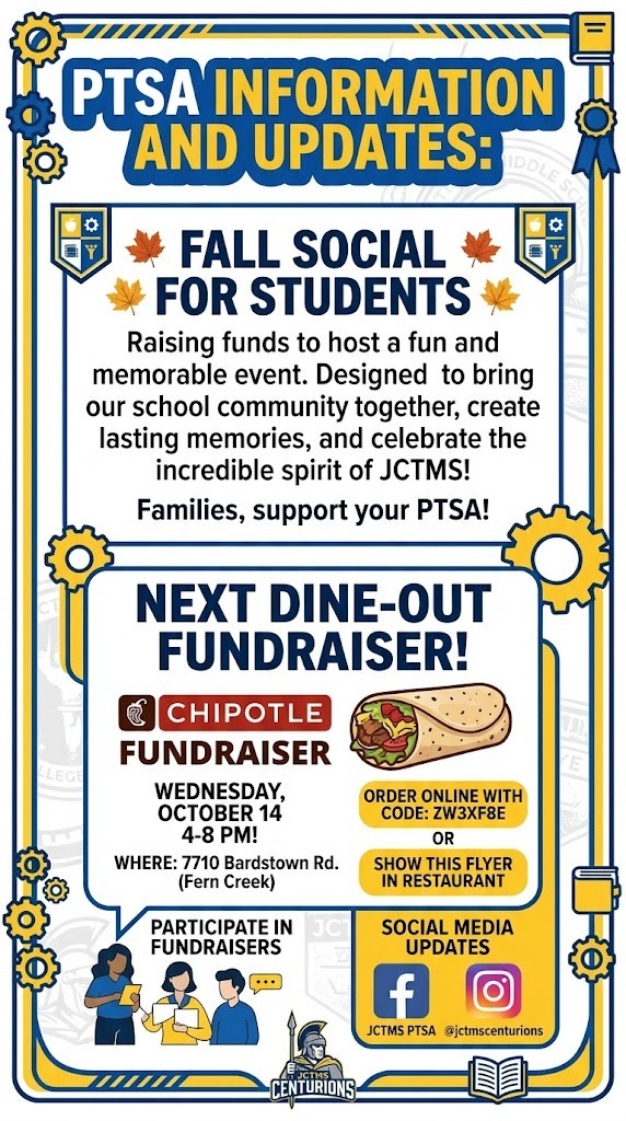 PTSA INFORMATION AND UPDATES: As we look ahead to an exciting fall season, the PTSA is raising funds to host a fun and memorable Fall Social for our students. This special event is designed to bring our school community together, create lasting memories, and celebrate the incredible spirit of JCTMS! To help make this event a success, we encourage families to support our PTSA. There are many ways you can support: Participate in Fundraisers Enjoy a meal at participating restaurants and a portion of the proceeds will be donated back to our school. Join the JCTMS PTSA Facebook page and Instagram/jctmscenturions for the latest updates. § The next Dine-Out Fundraiser is scheduled for Chipotle on Wednesday, October 14, 4-8 PM! o Where: 7710 Bardstown Rd. (Fern Creek) o Order online with code: ZW3XF8E or show this flyer in restaurant o Chipotle Mexican Grill - Fern Creek